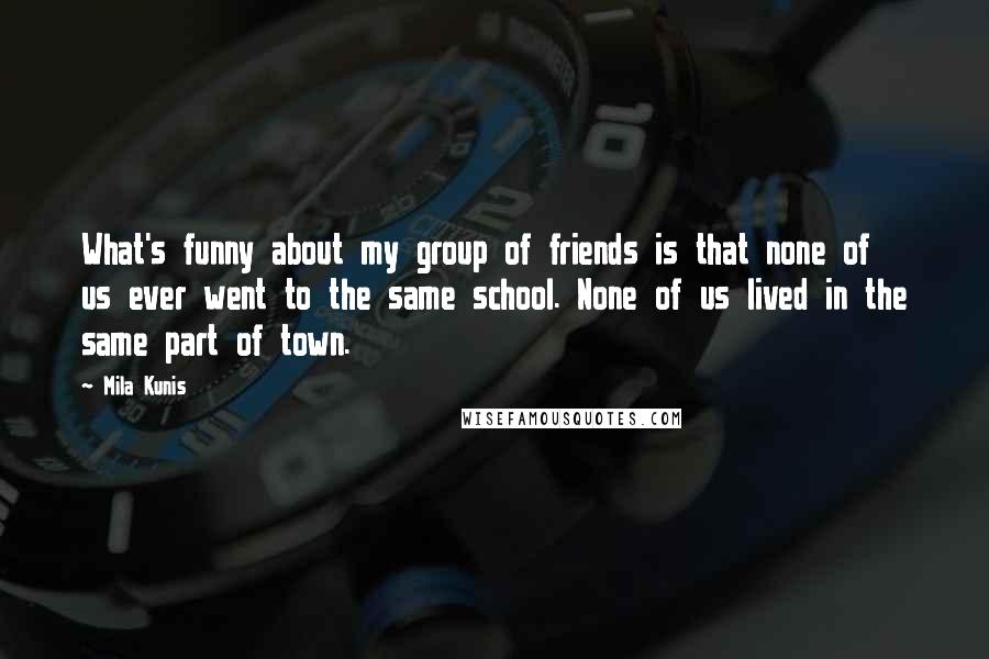 Mila Kunis Quotes: What's funny about my group of friends is that none of us ever went to the same school. None of us lived in the same part of town.