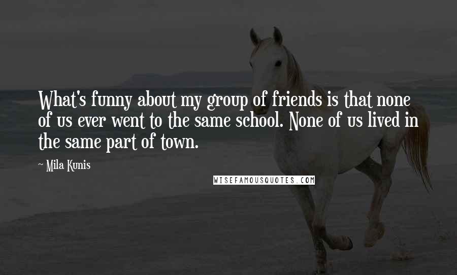 Mila Kunis Quotes: What's funny about my group of friends is that none of us ever went to the same school. None of us lived in the same part of town.