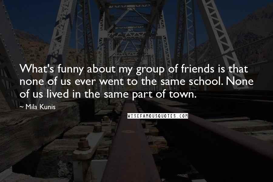 Mila Kunis Quotes: What's funny about my group of friends is that none of us ever went to the same school. None of us lived in the same part of town.