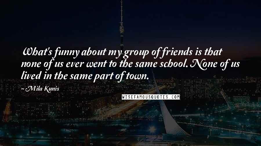 Mila Kunis Quotes: What's funny about my group of friends is that none of us ever went to the same school. None of us lived in the same part of town.