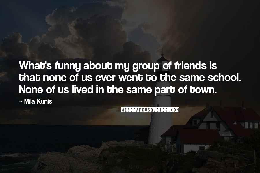 Mila Kunis Quotes: What's funny about my group of friends is that none of us ever went to the same school. None of us lived in the same part of town.