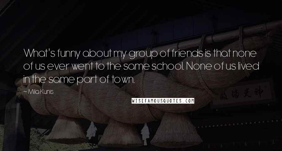 Mila Kunis Quotes: What's funny about my group of friends is that none of us ever went to the same school. None of us lived in the same part of town.