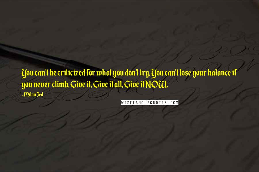 Milan Jed Quotes: You can't be criticized for what you don't try. You can't lose your balance if you never climb. Give it, Give it all, Give it NOW.