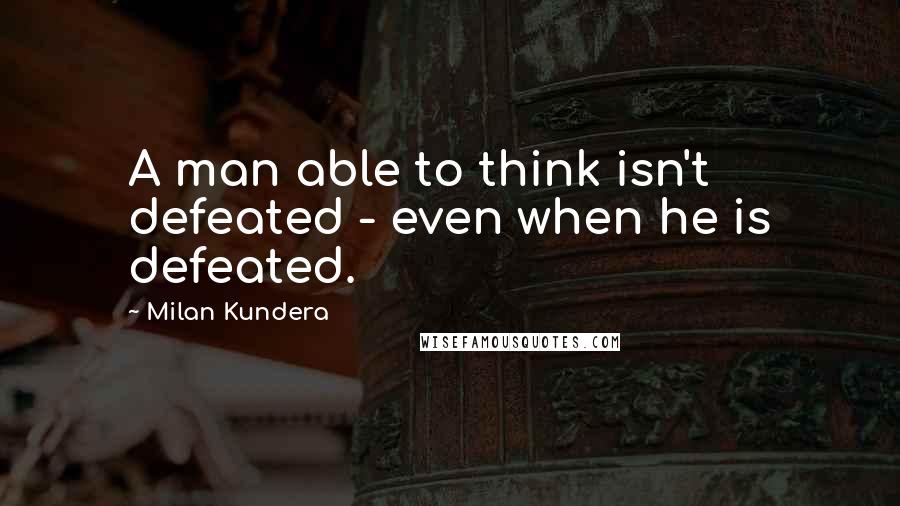 Milan Kundera Quotes: A man able to think isn't defeated - even when he is defeated.