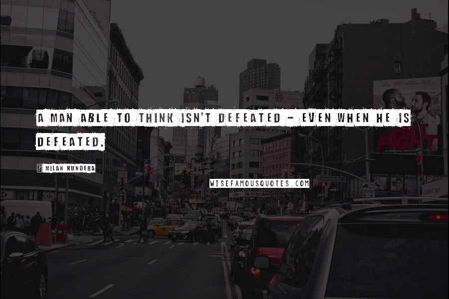 Milan Kundera Quotes: A man able to think isn't defeated - even when he is defeated.
