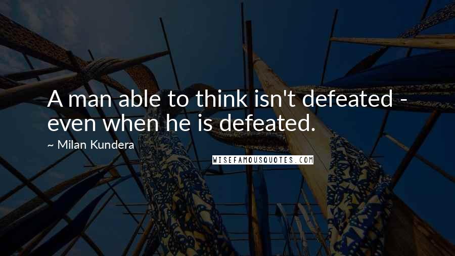 Milan Kundera Quotes: A man able to think isn't defeated - even when he is defeated.