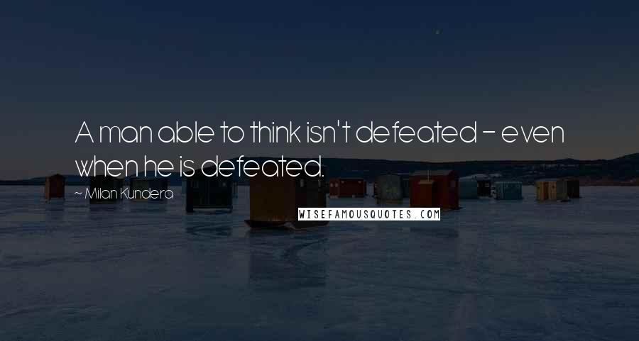 Milan Kundera Quotes: A man able to think isn't defeated - even when he is defeated.