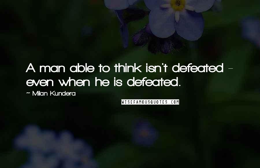 Milan Kundera Quotes: A man able to think isn't defeated - even when he is defeated.