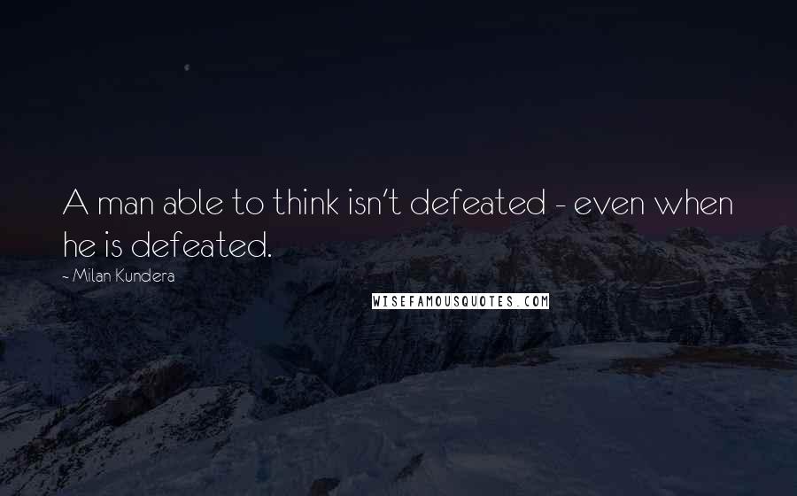 Milan Kundera Quotes: A man able to think isn't defeated - even when he is defeated.