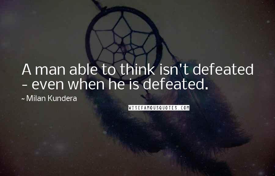 Milan Kundera Quotes: A man able to think isn't defeated - even when he is defeated.