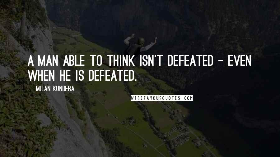 Milan Kundera Quotes: A man able to think isn't defeated - even when he is defeated.
