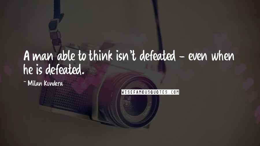 Milan Kundera Quotes: A man able to think isn't defeated - even when he is defeated.