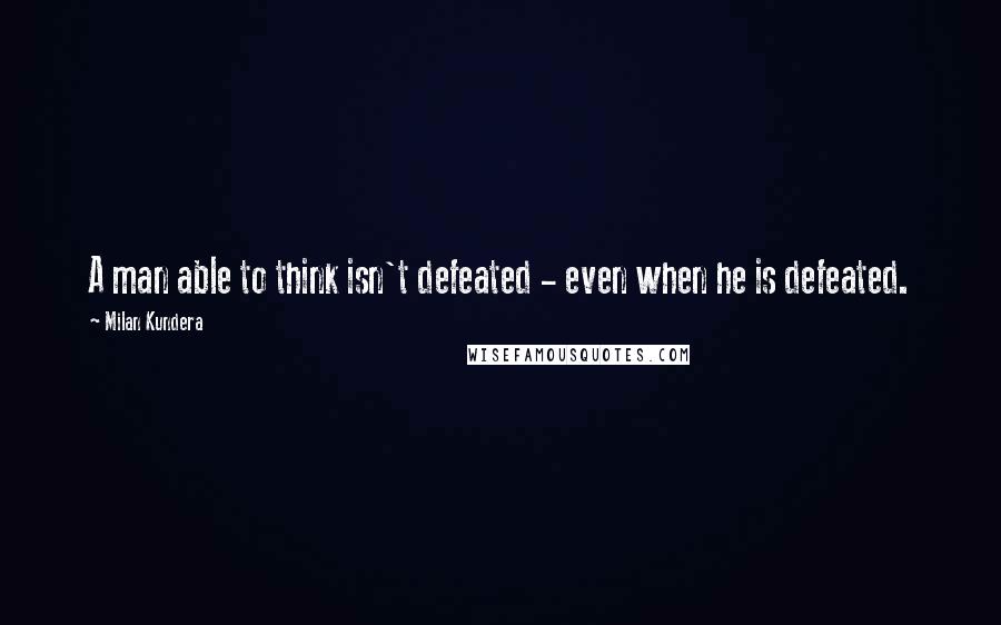 Milan Kundera Quotes: A man able to think isn't defeated - even when he is defeated.