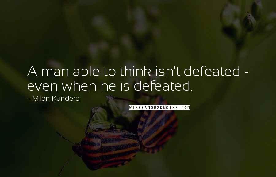 Milan Kundera Quotes: A man able to think isn't defeated - even when he is defeated.