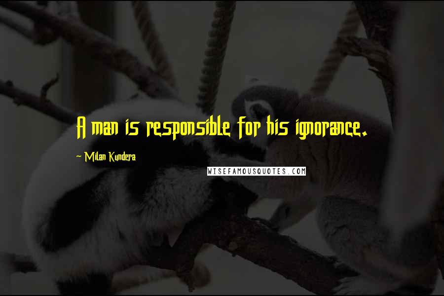 Milan Kundera Quotes: A man is responsible for his ignorance.