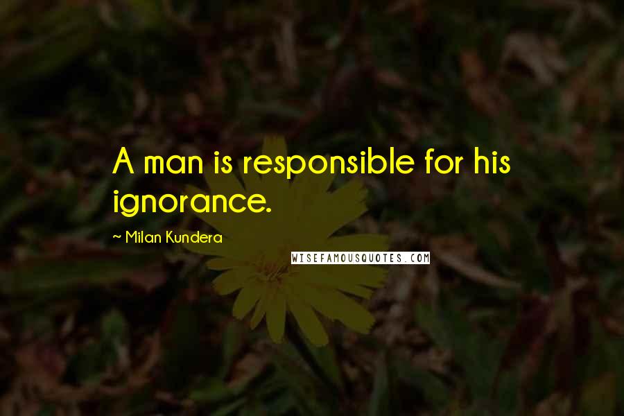Milan Kundera Quotes: A man is responsible for his ignorance.