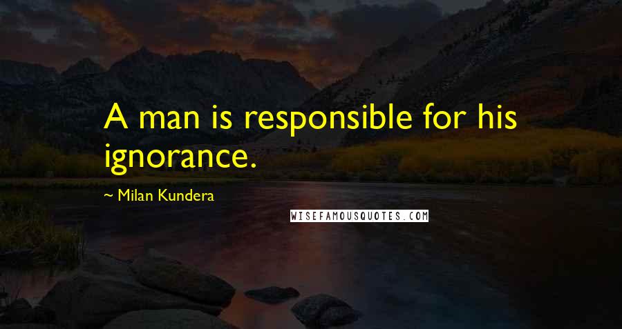 Milan Kundera Quotes: A man is responsible for his ignorance.
