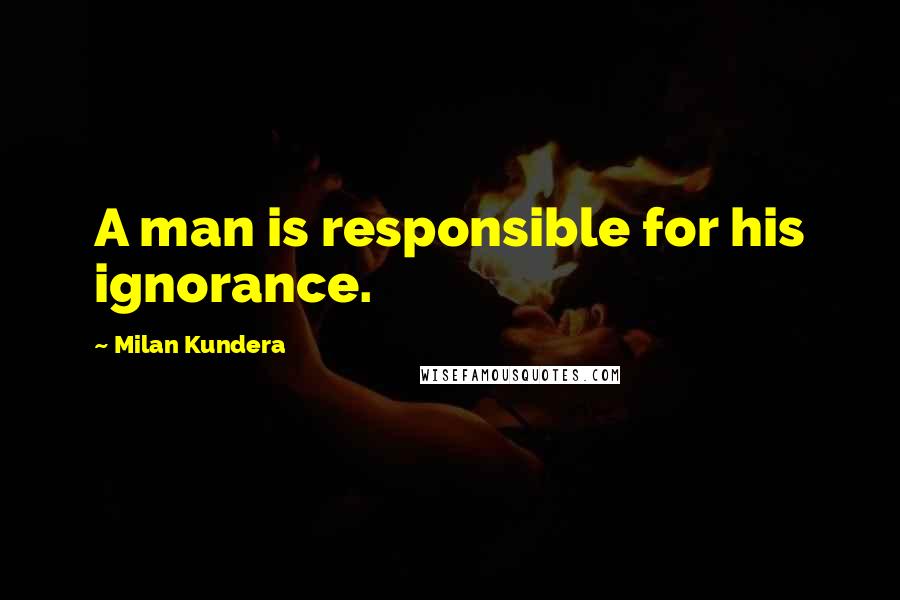 Milan Kundera Quotes: A man is responsible for his ignorance.