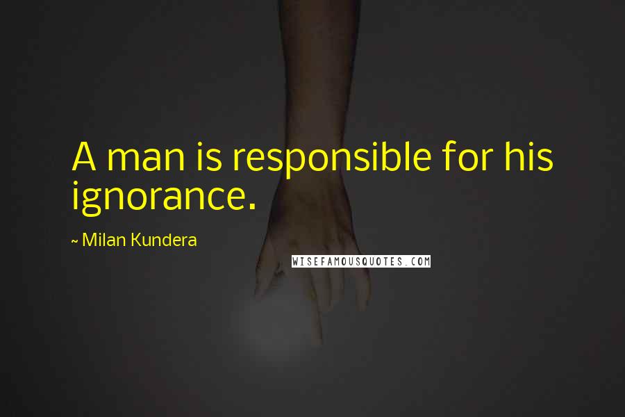 Milan Kundera Quotes: A man is responsible for his ignorance.