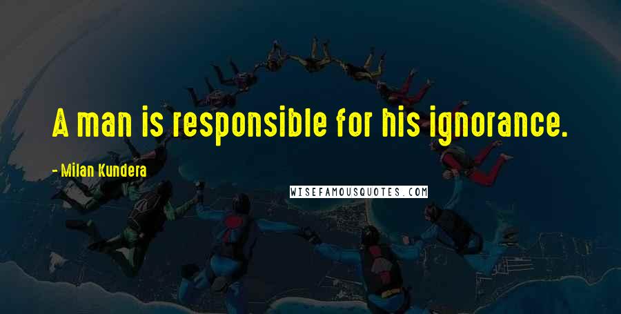 Milan Kundera Quotes: A man is responsible for his ignorance.