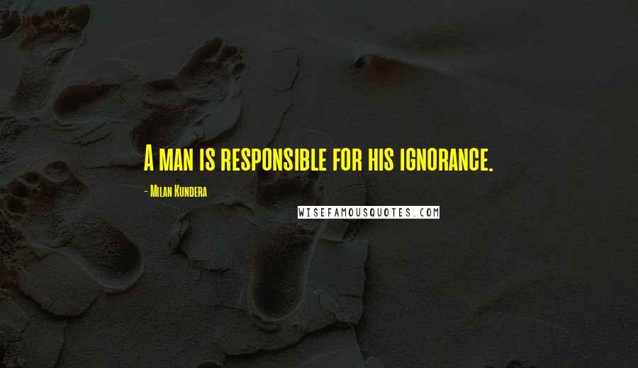 Milan Kundera Quotes: A man is responsible for his ignorance.