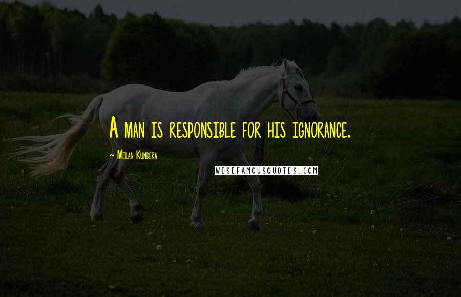 Milan Kundera Quotes: A man is responsible for his ignorance.