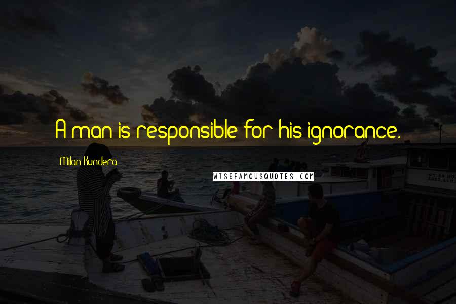 Milan Kundera Quotes: A man is responsible for his ignorance.