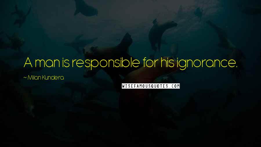 Milan Kundera Quotes: A man is responsible for his ignorance.