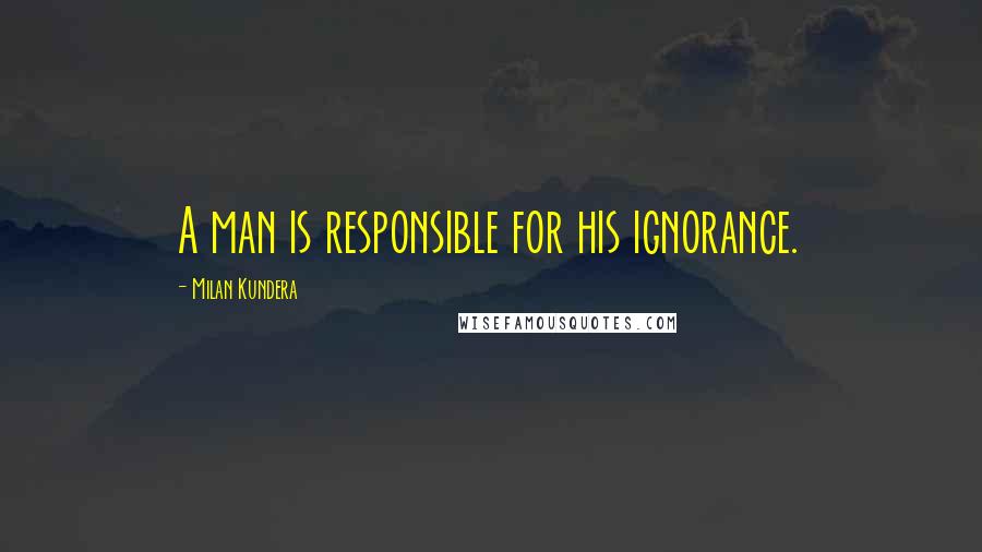 Milan Kundera Quotes: A man is responsible for his ignorance.