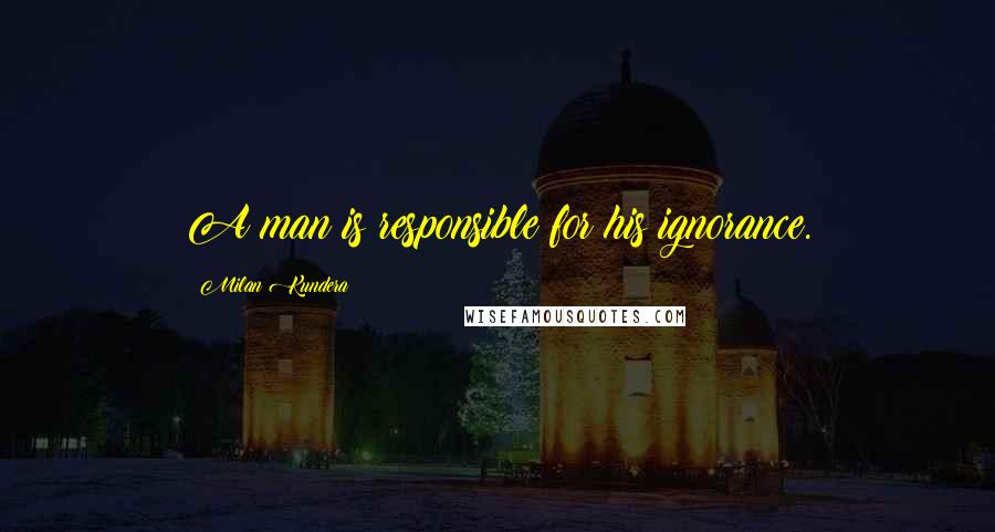 Milan Kundera Quotes: A man is responsible for his ignorance.