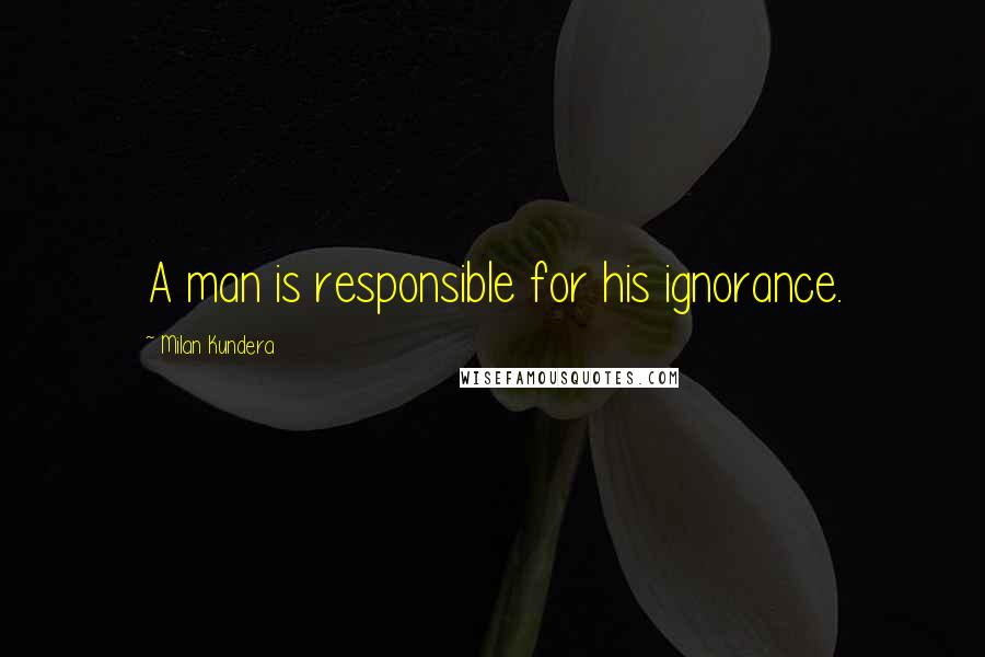 Milan Kundera Quotes: A man is responsible for his ignorance.