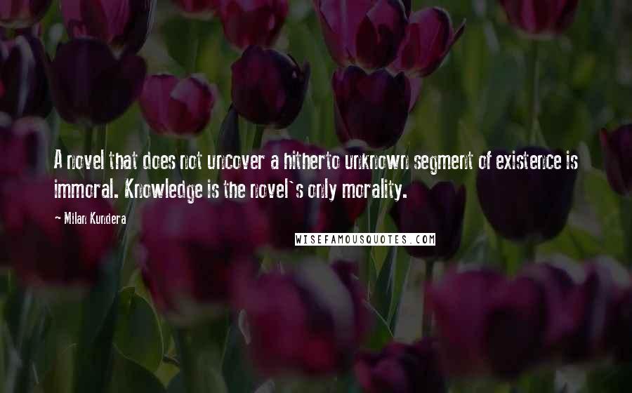 Milan Kundera Quotes: A novel that does not uncover a hitherto unknown segment of existence is immoral. Knowledge is the novel's only morality.