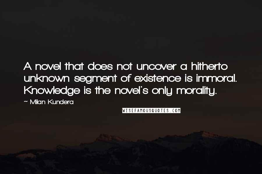 Milan Kundera Quotes: A novel that does not uncover a hitherto unknown segment of existence is immoral. Knowledge is the novel's only morality.