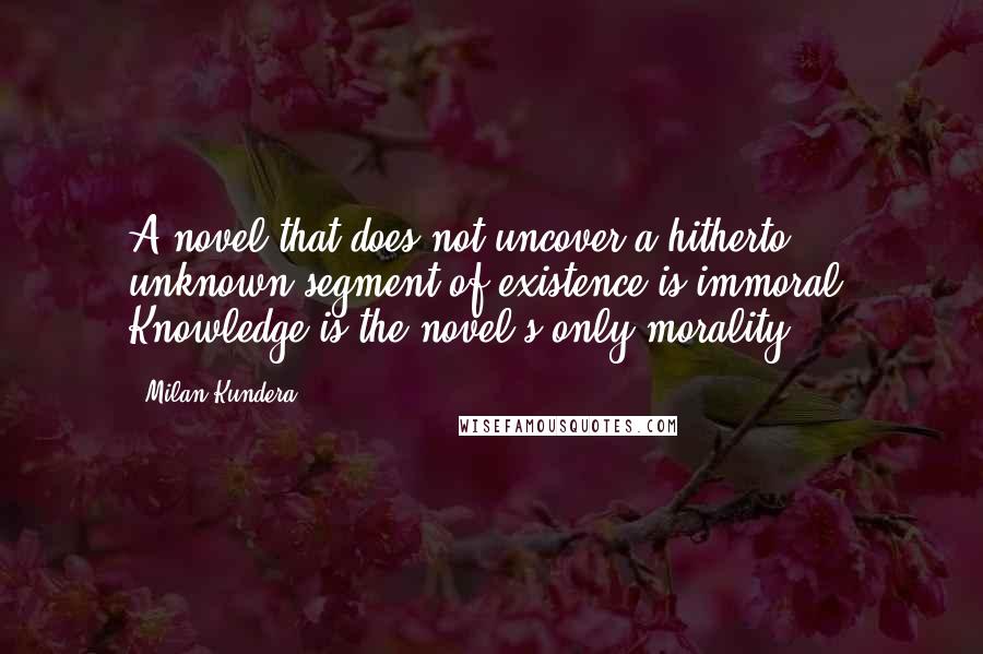 Milan Kundera Quotes: A novel that does not uncover a hitherto unknown segment of existence is immoral. Knowledge is the novel's only morality.