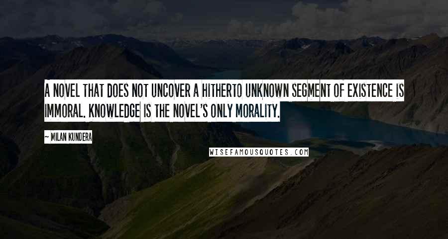 Milan Kundera Quotes: A novel that does not uncover a hitherto unknown segment of existence is immoral. Knowledge is the novel's only morality.
