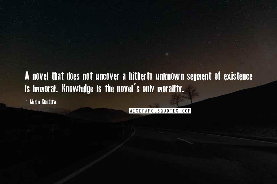 Milan Kundera Quotes: A novel that does not uncover a hitherto unknown segment of existence is immoral. Knowledge is the novel's only morality.