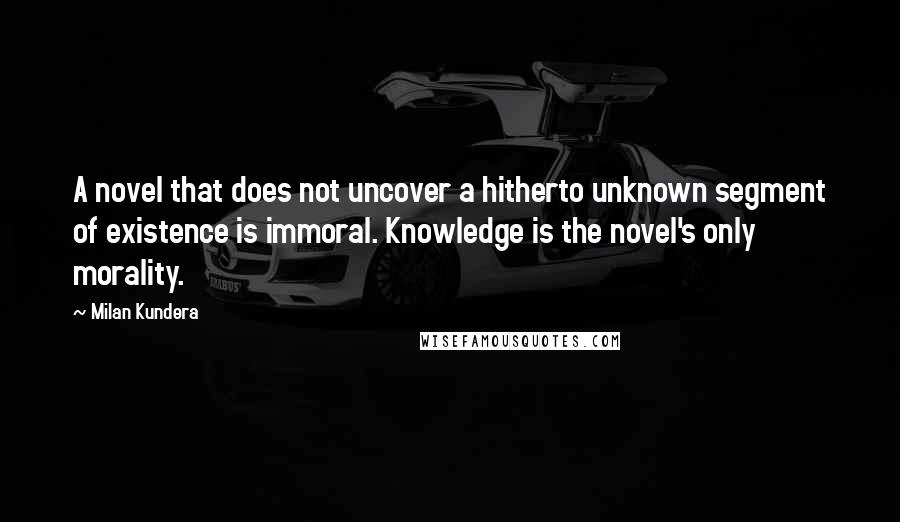 Milan Kundera Quotes: A novel that does not uncover a hitherto unknown segment of existence is immoral. Knowledge is the novel's only morality.