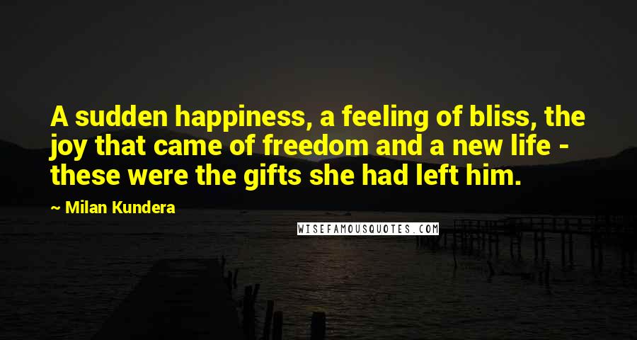 Milan Kundera Quotes: A sudden happiness, a feeling of bliss, the joy that came of freedom and a new life - these were the gifts she had left him.