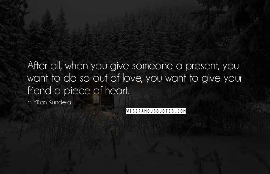 Milan Kundera Quotes: After all, when you give someone a present, you want to do so out of love, you want to give your friend a piece of heart!