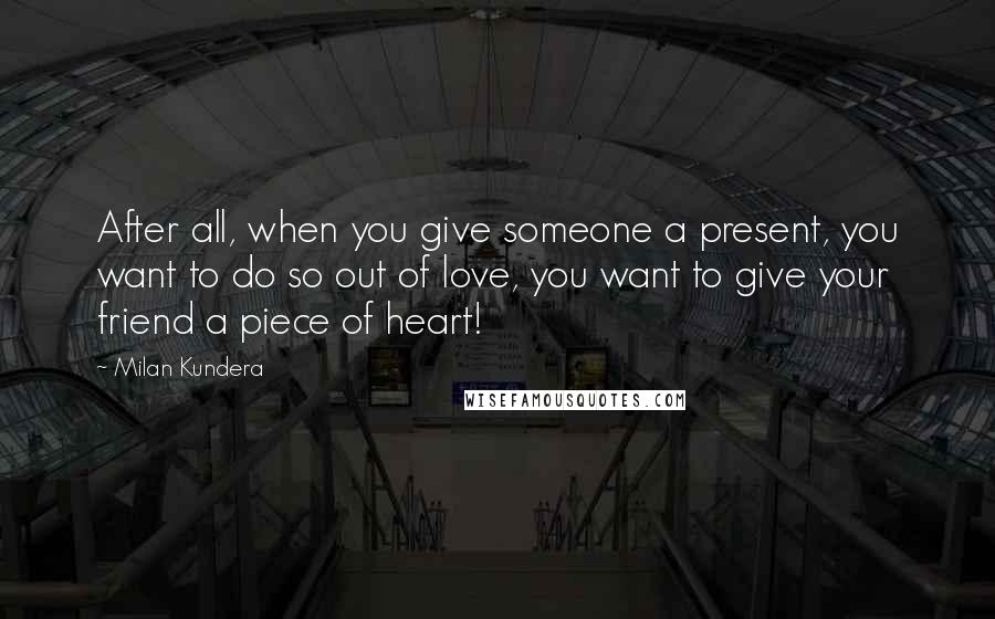 Milan Kundera Quotes: After all, when you give someone a present, you want to do so out of love, you want to give your friend a piece of heart!