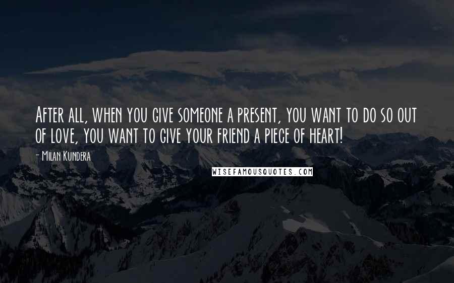 Milan Kundera Quotes: After all, when you give someone a present, you want to do so out of love, you want to give your friend a piece of heart!