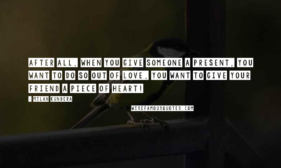 Milan Kundera Quotes: After all, when you give someone a present, you want to do so out of love, you want to give your friend a piece of heart!