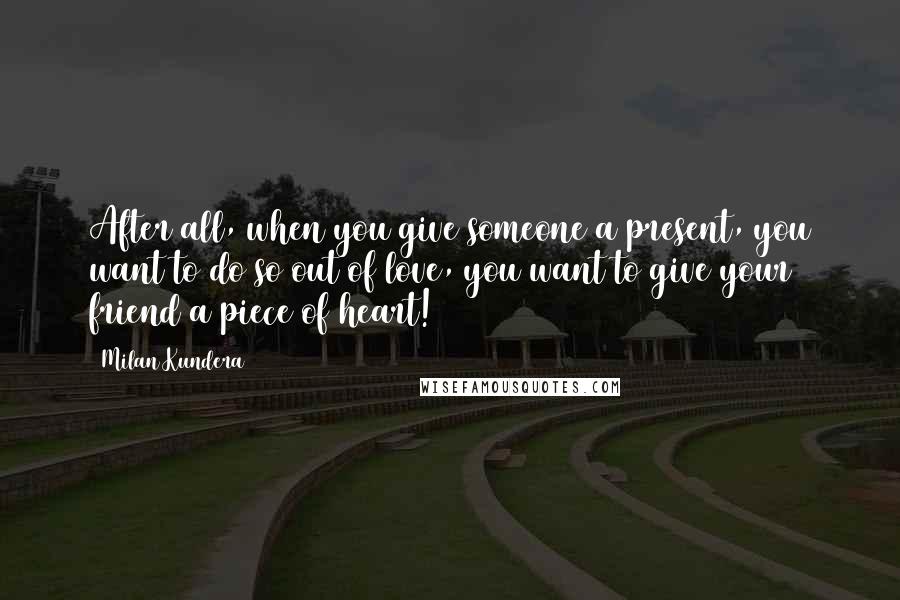 Milan Kundera Quotes: After all, when you give someone a present, you want to do so out of love, you want to give your friend a piece of heart!