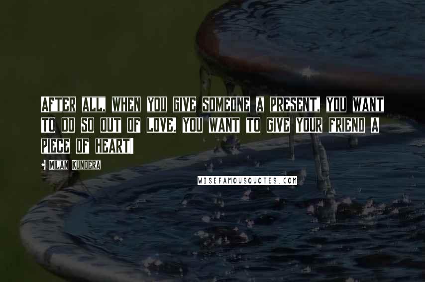 Milan Kundera Quotes: After all, when you give someone a present, you want to do so out of love, you want to give your friend a piece of heart!