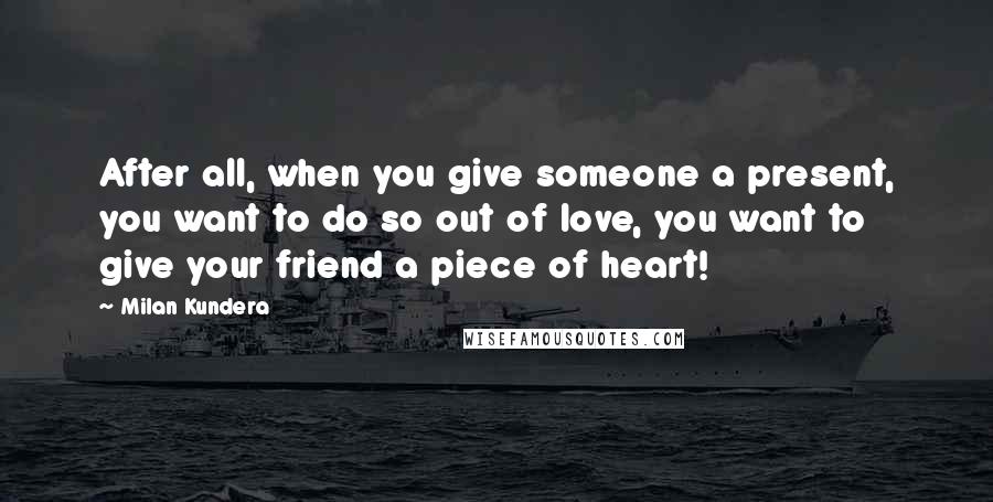 Milan Kundera Quotes: After all, when you give someone a present, you want to do so out of love, you want to give your friend a piece of heart!