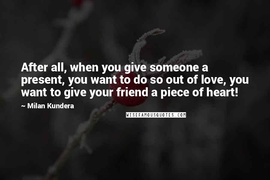 Milan Kundera Quotes: After all, when you give someone a present, you want to do so out of love, you want to give your friend a piece of heart!