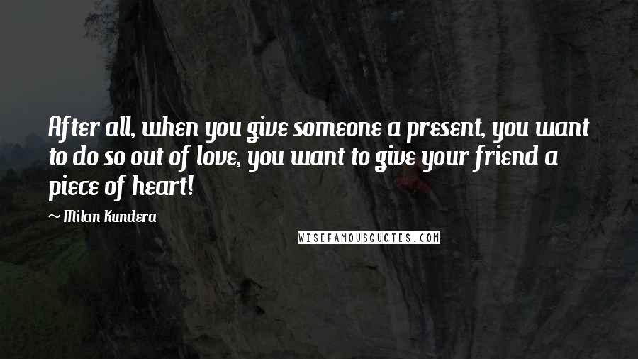 Milan Kundera Quotes: After all, when you give someone a present, you want to do so out of love, you want to give your friend a piece of heart!