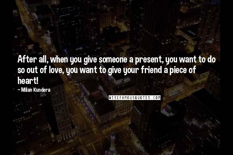 Milan Kundera Quotes: After all, when you give someone a present, you want to do so out of love, you want to give your friend a piece of heart!