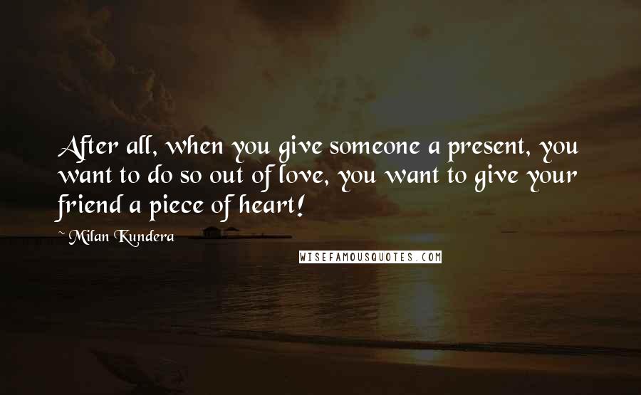 Milan Kundera Quotes: After all, when you give someone a present, you want to do so out of love, you want to give your friend a piece of heart!