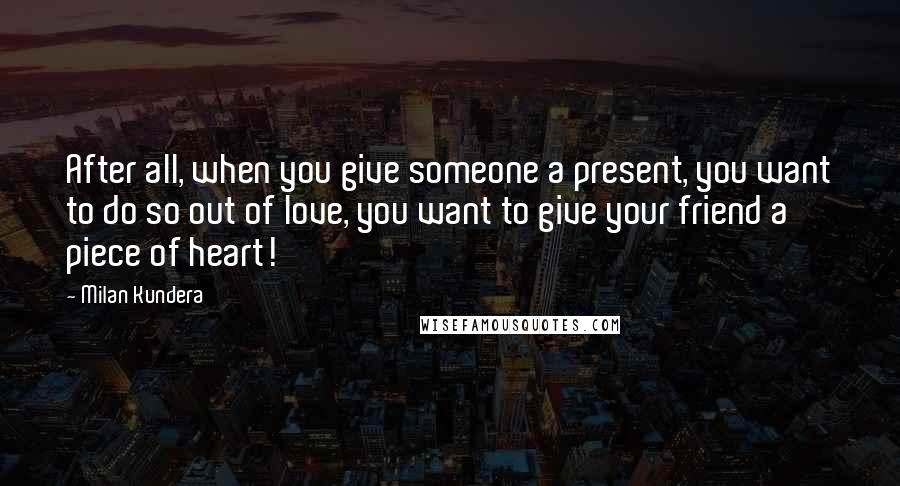 Milan Kundera Quotes: After all, when you give someone a present, you want to do so out of love, you want to give your friend a piece of heart!